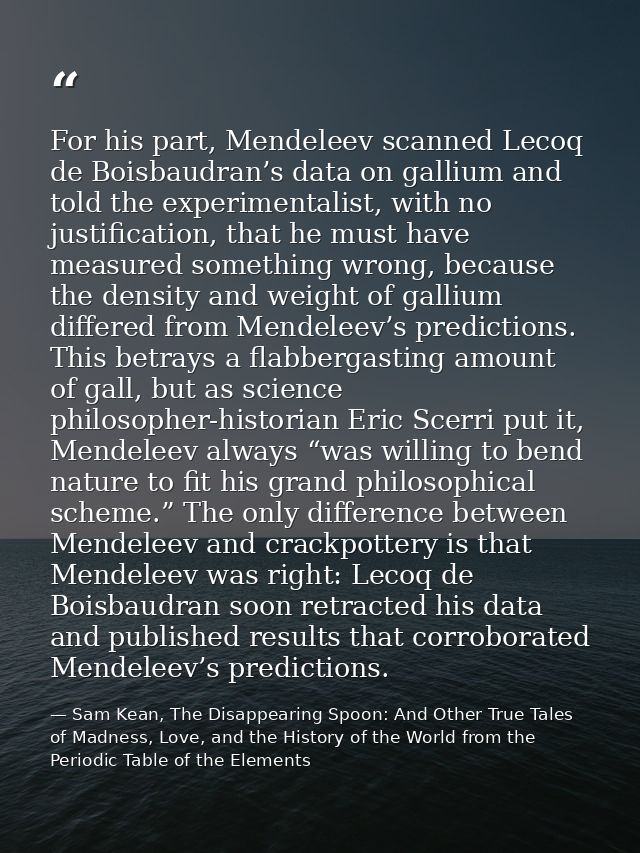 For his part, Mendeleev scanned Lecoq de Boisbaudran’s data on gallium and told the experimentalist, with no justificati — Sam Kean, The Disappearing Spoon: And Other True Tales of Madness, Love, and the History of the World from the Periodic Table of the Elements