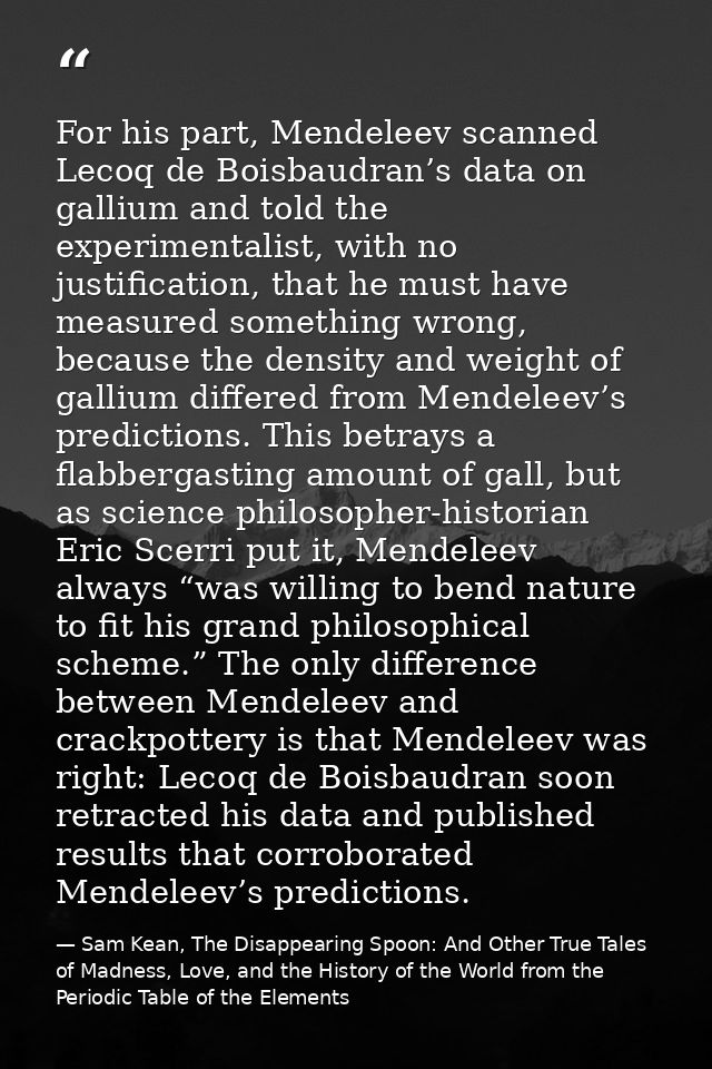 For his part, Mendeleev scanned Lecoq de Boisbaudran’s data on gallium and told the experimentalist, with no justificati — Sam Kean, The Disappearing Spoon: And Other True Tales of Madness, Love, and the History of the World from the Periodic Table of the Elements