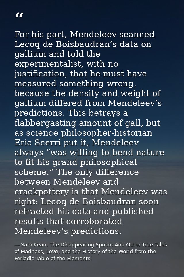 For his part, Mendeleev scanned Lecoq de Boisbaudran’s data on gallium and told the experimentalist, with no justificati — Sam Kean, The Disappearing Spoon: And Other True Tales of Madness, Love, and the History of the World from the Periodic Table of the Elements