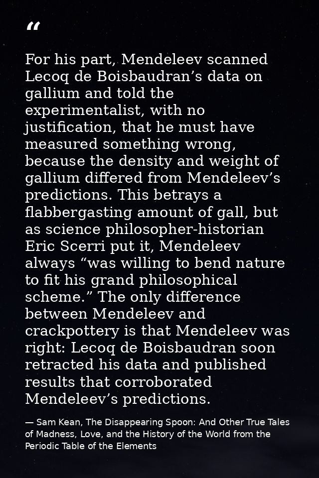 For his part, Mendeleev scanned Lecoq de Boisbaudran’s data on gallium and told the experimentalist, with no justificati — Sam Kean, The Disappearing Spoon: And Other True Tales of Madness, Love, and the History of the World from the Periodic Table of the Elements