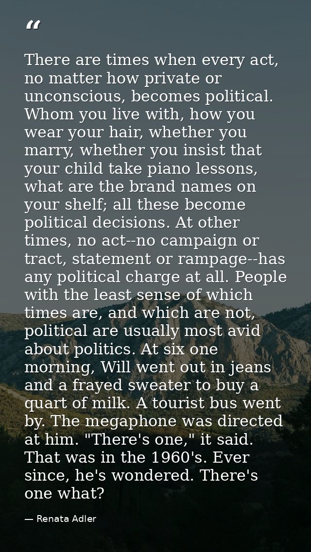 There are times when every act, no matter how private or unconscious, becomes political. Whom you live with, how you wea — Renata Adler
