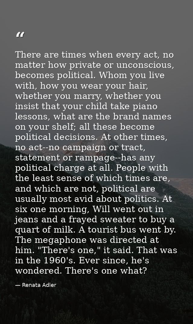 There are times when every act, no matter how private or unconscious, becomes political. Whom you live with, how you wea — Renata Adler