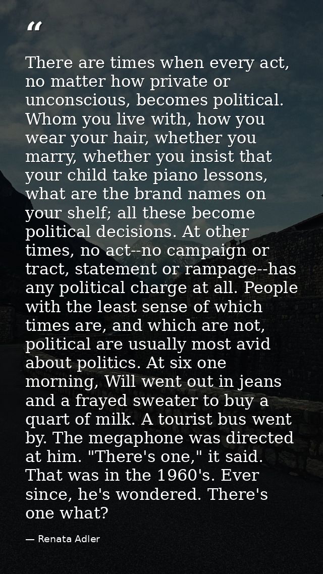 There are times when every act, no matter how private or unconscious, becomes political. Whom you live with, how you wea — Renata Adler