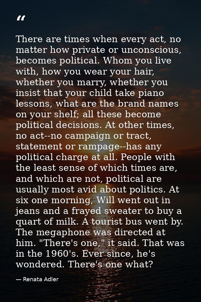 There are times when every act, no matter how private or unconscious, becomes political. Whom you live with, how you wea — Renata Adler