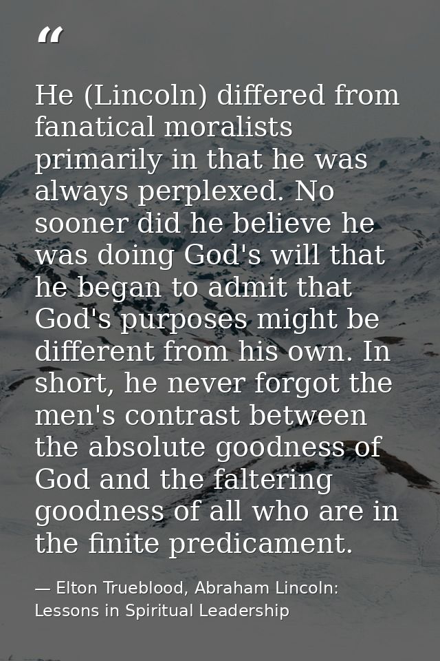 He (Lincoln) differed from fanatical moralists primarily in that he was always perplexed. No sooner did he believe he wa — Elton Trueblood, Abraham Lincoln: Lessons in Spiritual Leadership