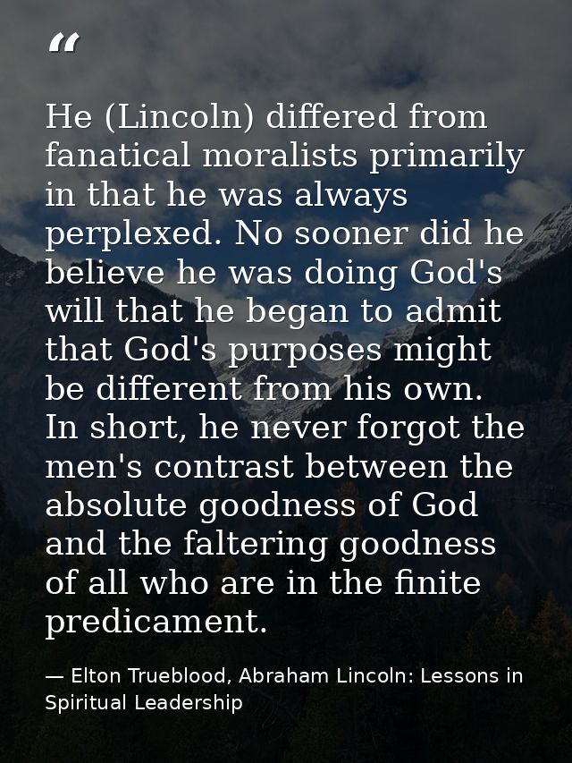 He (Lincoln) differed from fanatical moralists primarily in that he was always perplexed. No sooner did he believe he wa — Elton Trueblood, Abraham Lincoln: Lessons in Spiritual Leadership