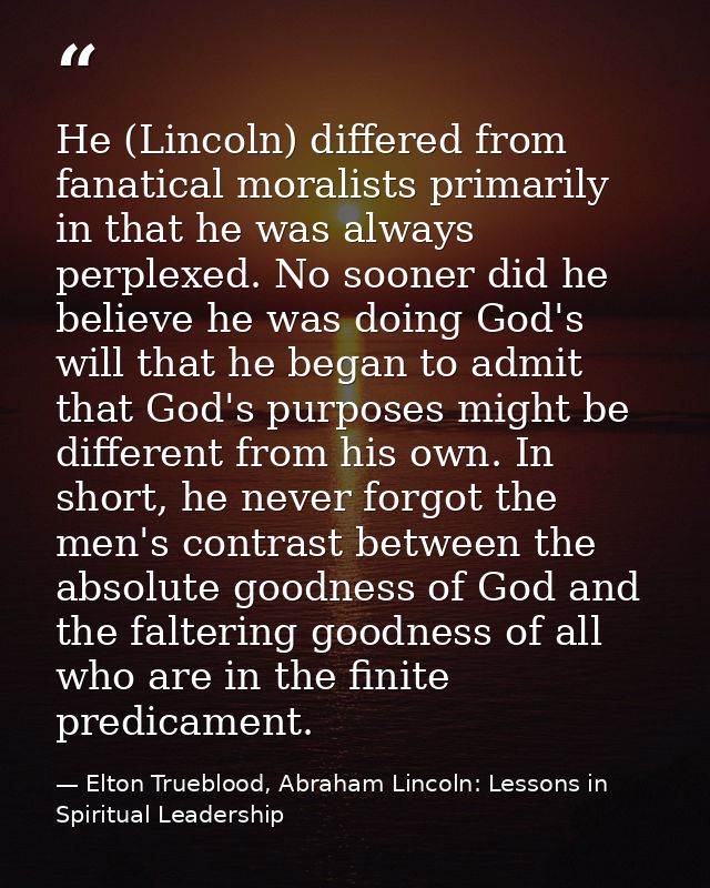 He (Lincoln) differed from fanatical moralists primarily in that he was always perplexed. No sooner did he believe he wa — Elton Trueblood, Abraham Lincoln: Lessons in Spiritual Leadership