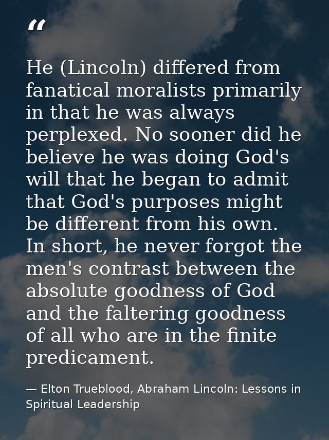 He (Lincoln) differed from fanatical moralists primarily in that he was always perplexed. No sooner did he believe he wa — Elton Trueblood, Abraham Lincoln: Lessons in Spiritual Leadership