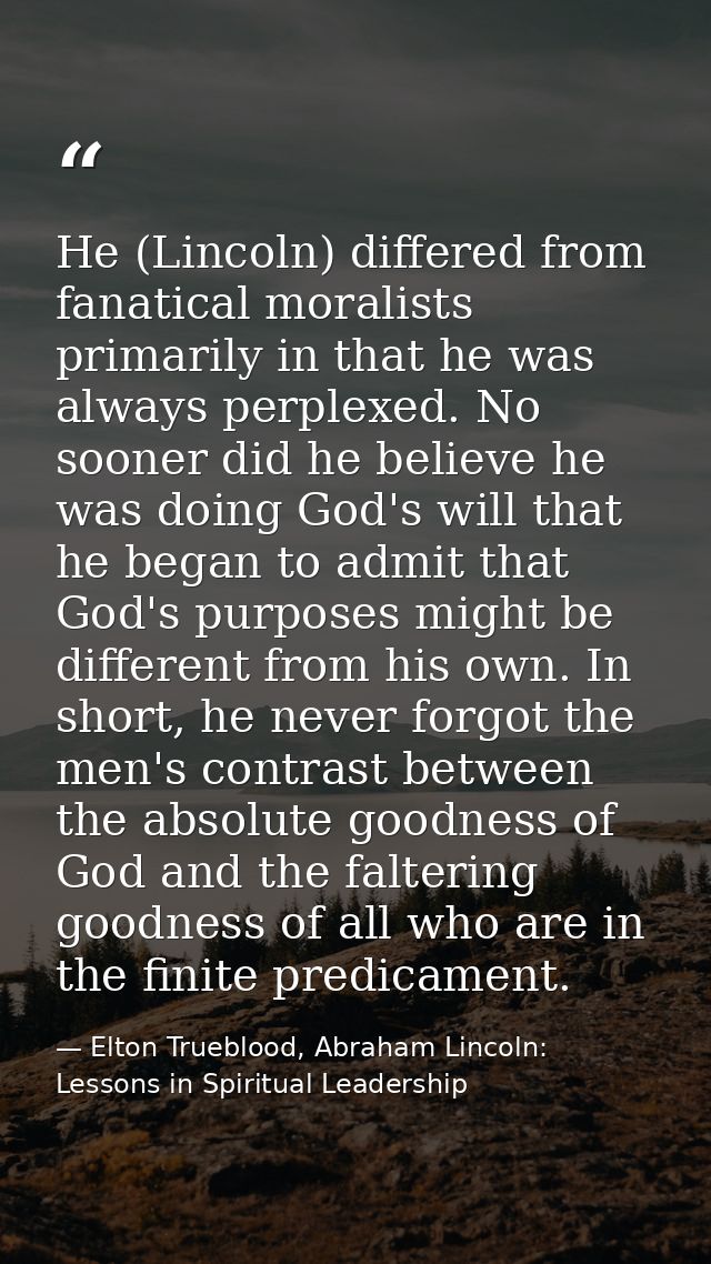 He (Lincoln) differed from fanatical moralists primarily in that he was always perplexed. No sooner did he believe he wa — Elton Trueblood, Abraham Lincoln: Lessons in Spiritual Leadership