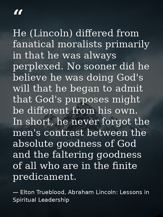 He (Lincoln) differed from fanatical moralists primarily in that he was always perplexed. No sooner did he believe he wa — Elton Trueblood, Abraham Lincoln: Lessons in Spiritual Leadership