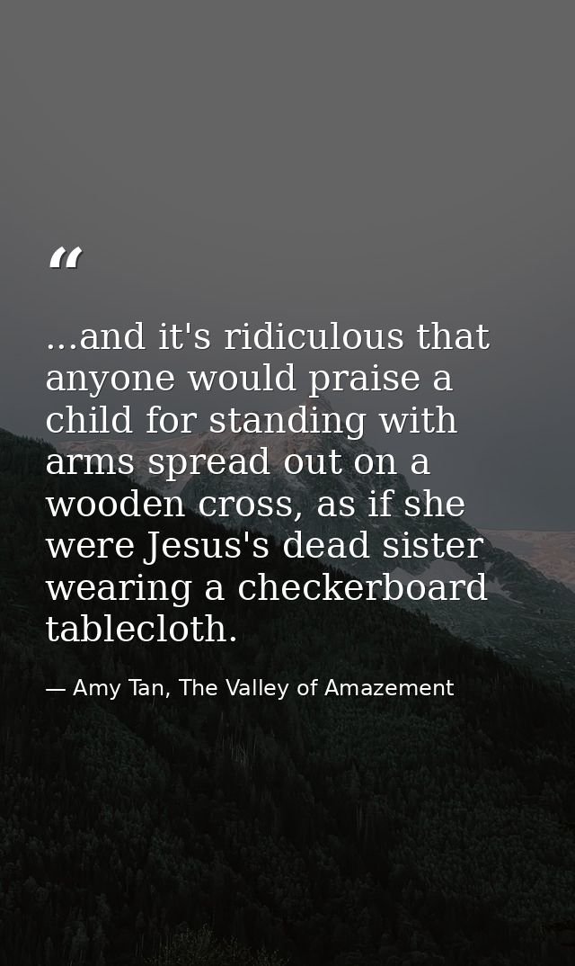 ...and it's ridiculous that anyone would praise a child for standing with arms spread out on a wooden cross, as if she w — Amy Tan, The Valley of Amazement