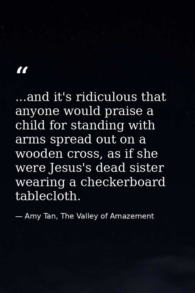 ...and it's ridiculous that anyone would praise a child for standing with arms spread out on a wooden cross, as if she w — Amy Tan, The Valley of Amazement