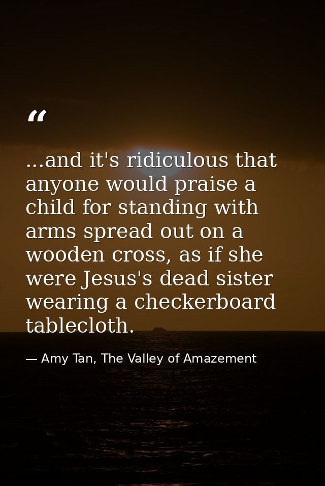 ...and it's ridiculous that anyone would praise a child for standing with arms spread out on a wooden cross, as if she w — Amy Tan, The Valley of Amazement