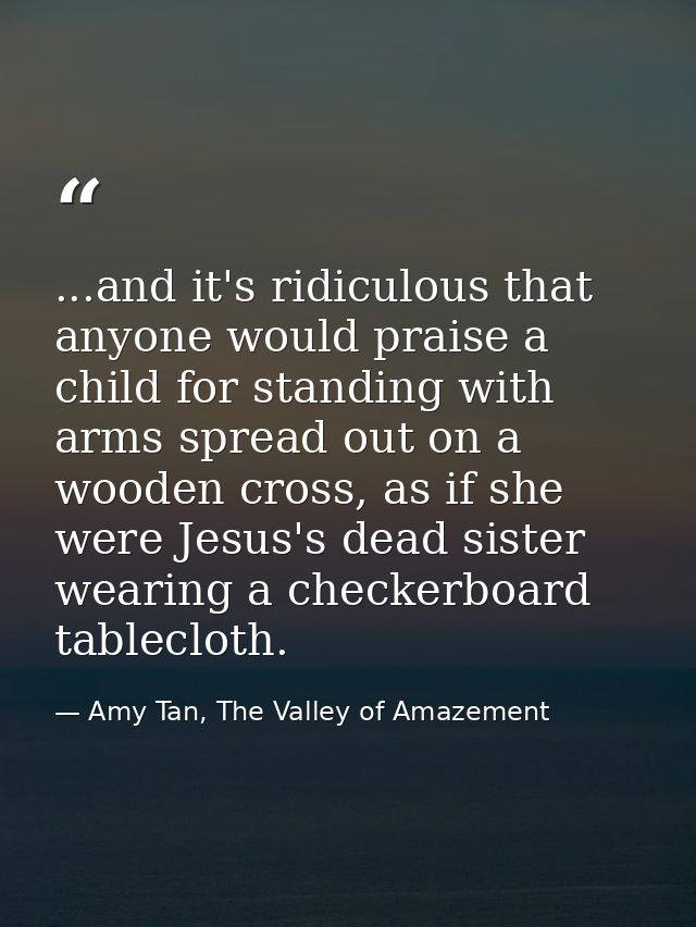 ...and it's ridiculous that anyone would praise a child for standing with arms spread out on a wooden cross, as if she w — Amy Tan, The Valley of Amazement