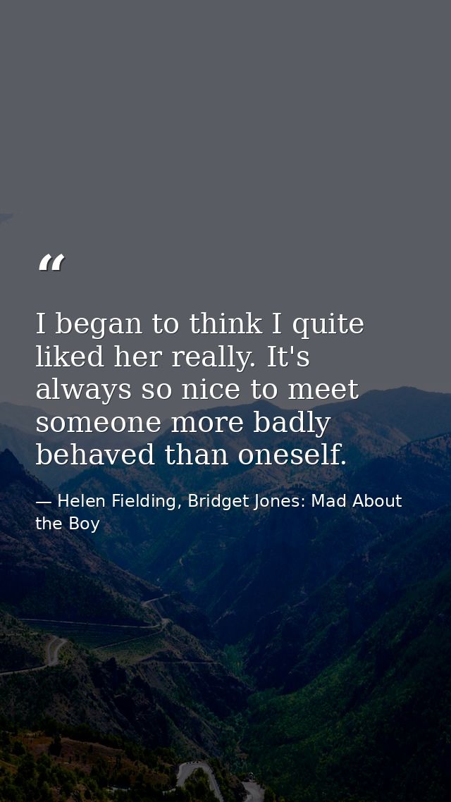 I began to think I quite liked her really. It's always so nice to meet someone more badly behaved than oneself. — Helen Fielding, Bridget Jones: Mad About the Boy