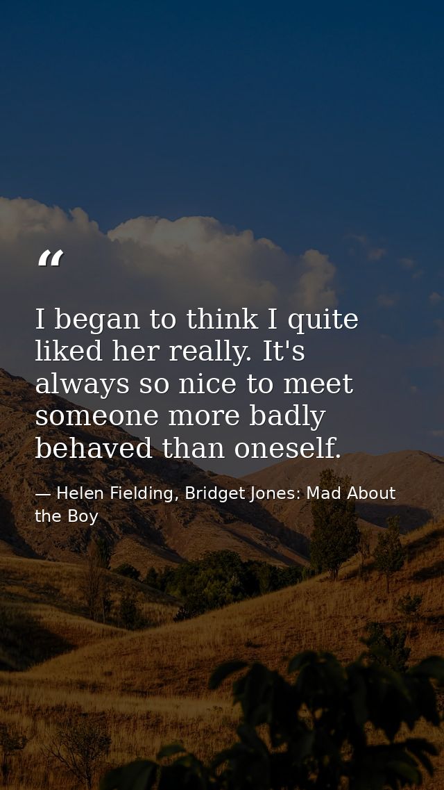 I began to think I quite liked her really. It's always so nice to meet someone more badly behaved than oneself. — Helen Fielding, Bridget Jones: Mad About the Boy