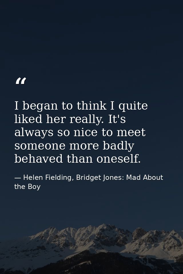 I began to think I quite liked her really. It's always so nice to meet someone more badly behaved than oneself. — Helen Fielding, Bridget Jones: Mad About the Boy