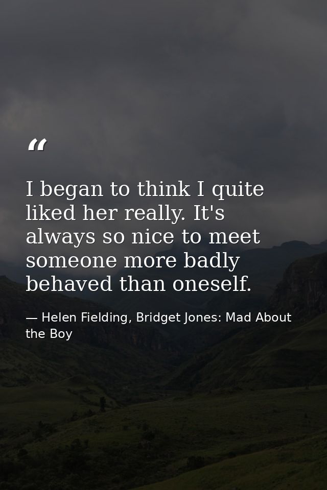 I began to think I quite liked her really. It's always so nice to meet someone more badly behaved than oneself. — Helen Fielding, Bridget Jones: Mad About the Boy