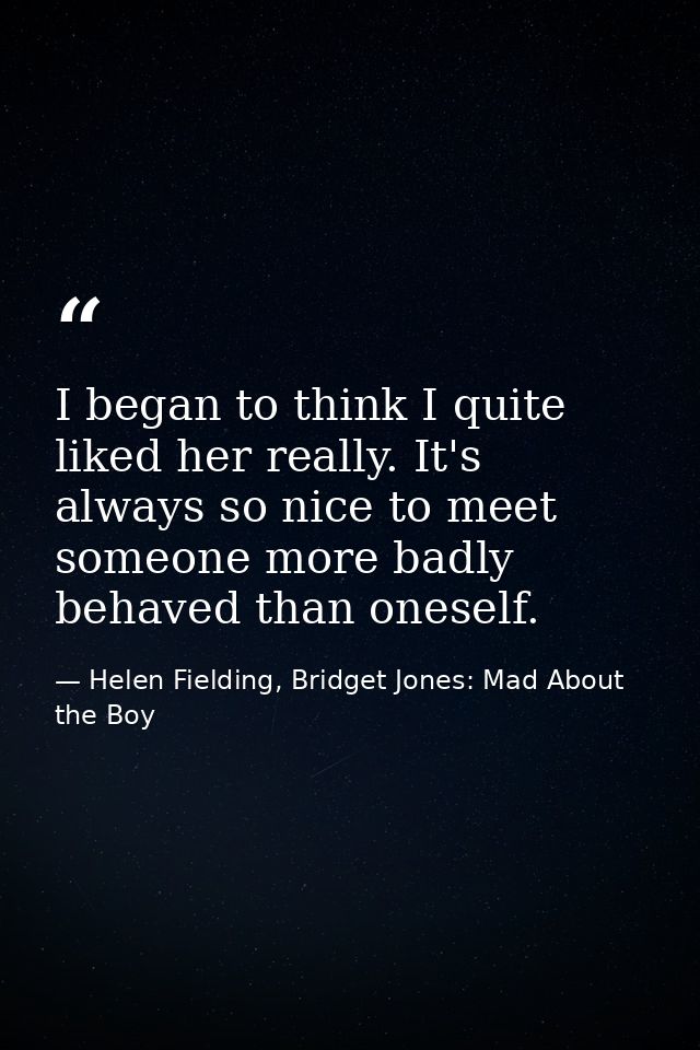 I began to think I quite liked her really. It's always so nice to meet someone more badly behaved than oneself. — Helen Fielding, Bridget Jones: Mad About the Boy