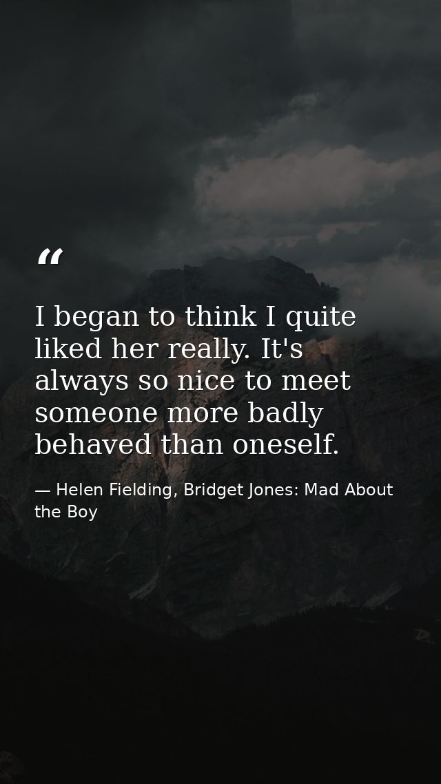 I began to think I quite liked her really. It's always so nice to meet someone more badly behaved than oneself. — Helen Fielding, Bridget Jones: Mad About the Boy