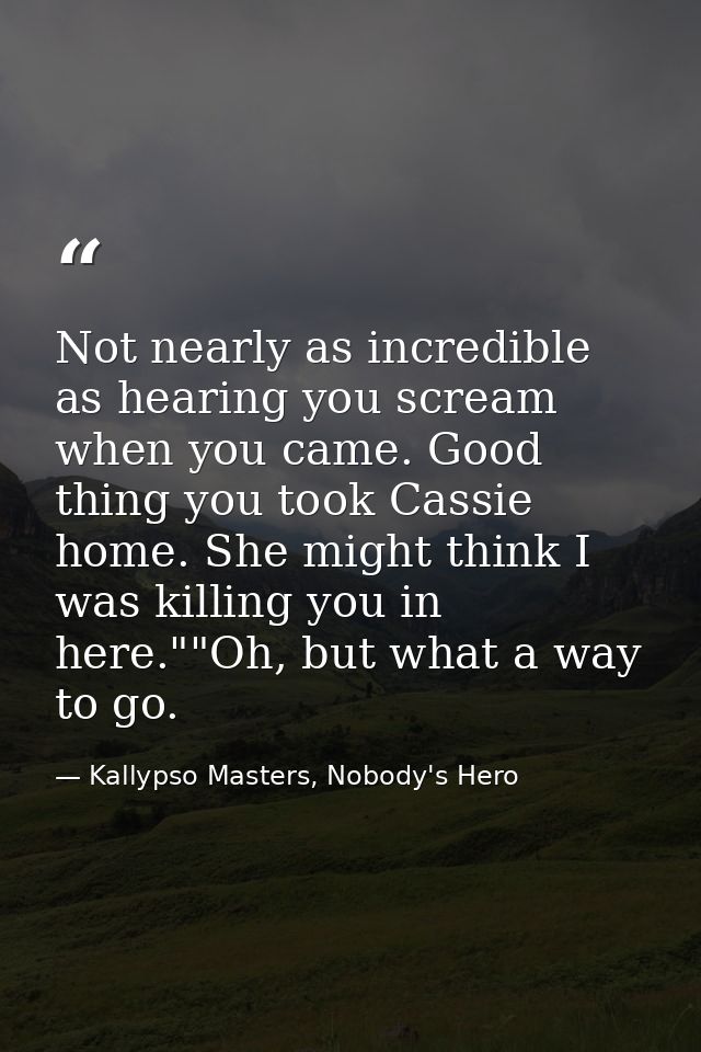 Not nearly as incredible as hearing you scream when you came. Good thing you took Cassie home. She might think I was kil — Kallypso Masters, Nobody's Hero