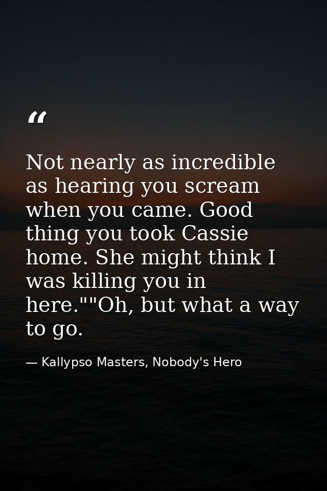 Not nearly as incredible as hearing you scream when you came. Good thing you took Cassie home. She might think I was kil — Kallypso Masters, Nobody's Hero