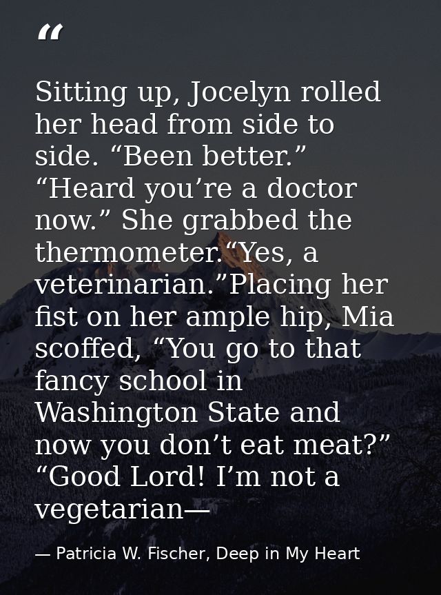 Sitting up, Jocelyn rolled her head from side to side. “Been better.” “Heard you’re a doctor now.” She grabbed the therm — Patricia W. Fischer, Deep in My Heart