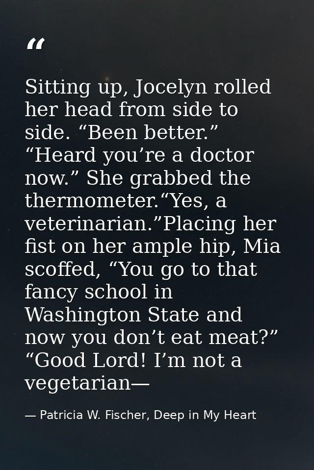 Sitting up, Jocelyn rolled her head from side to side. “Been better.” “Heard you’re a doctor now.” She grabbed the therm — Patricia W. Fischer, Deep in My Heart