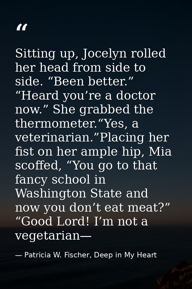 Sitting up, Jocelyn rolled her head from side to side. “Been better.” “Heard you’re a doctor now.” She grabbed the therm — Patricia W. Fischer, Deep in My Heart