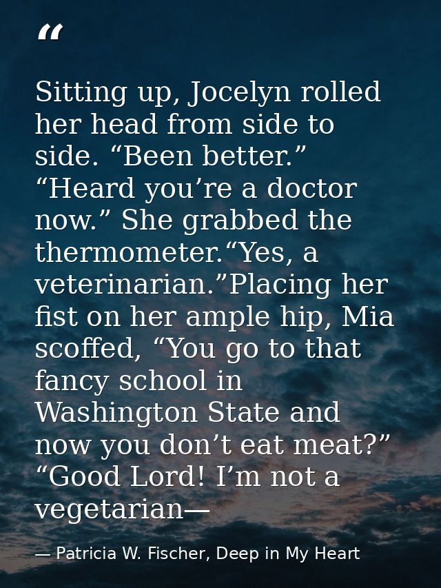 Sitting up, Jocelyn rolled her head from side to side. “Been better.” “Heard you’re a doctor now.” She grabbed the therm — Patricia W. Fischer, Deep in My Heart