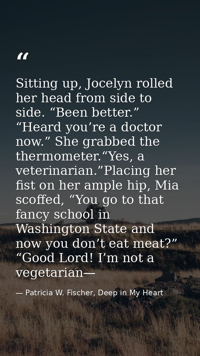 Sitting up, Jocelyn rolled her head from side to side. “Been better.” “Heard you’re a doctor now.” She grabbed the therm — Patricia W. Fischer, Deep in My Heart