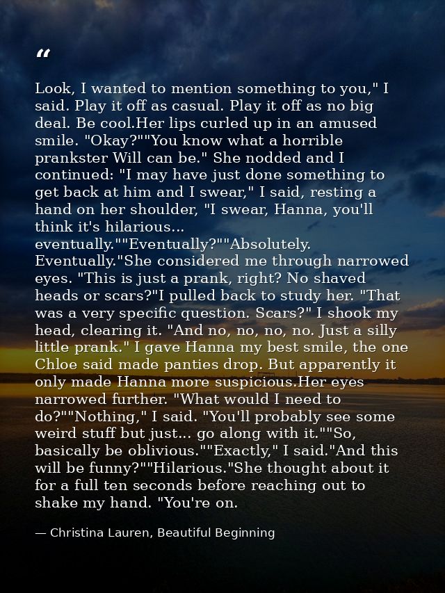 Look, I wanted to mention something to you," I said. Play it off as casual. Play it off as no big deal. Be cool.Her lips — Christina Lauren, Beautiful Beginning