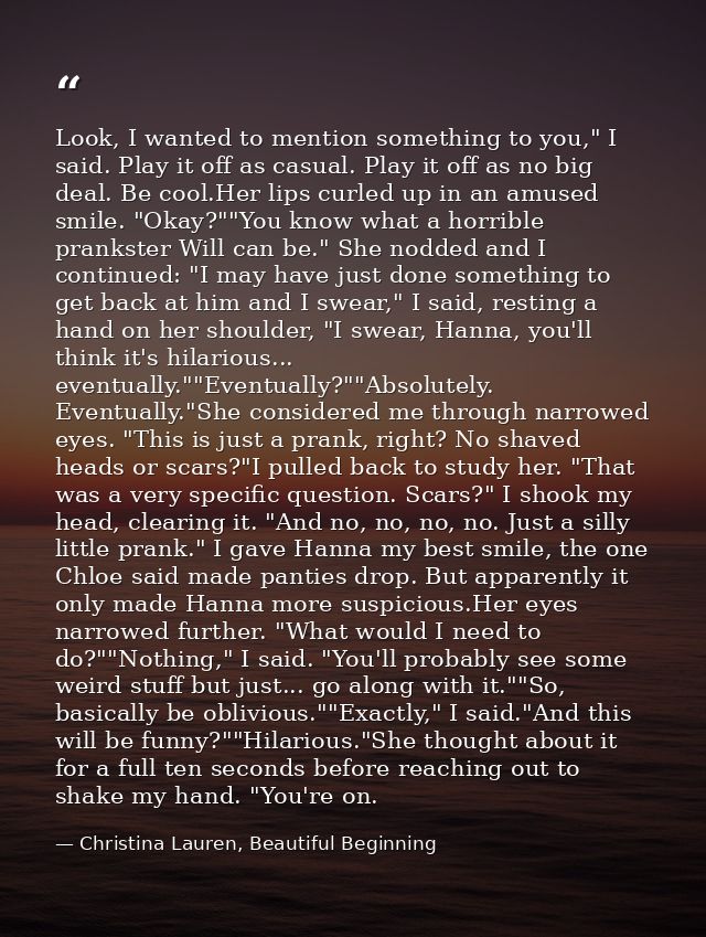 Look, I wanted to mention something to you," I said. Play it off as casual. Play it off as no big deal. Be cool.Her lips — Christina Lauren, Beautiful Beginning