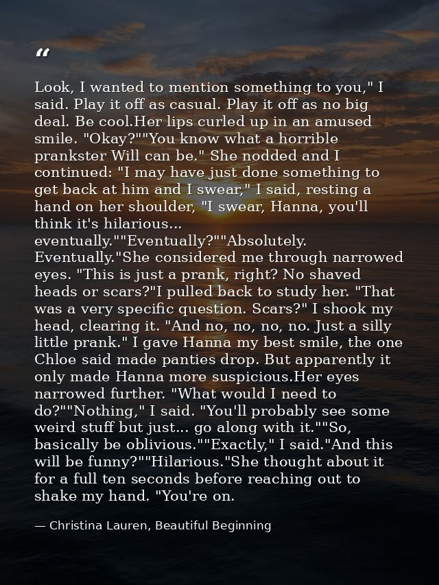 Look, I wanted to mention something to you," I said. Play it off as casual. Play it off as no big deal. Be cool.Her lips — Christina Lauren, Beautiful Beginning