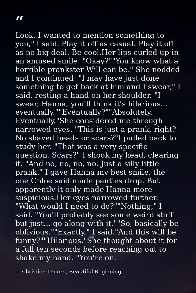 Look, I wanted to mention something to you," I said. Play it off as casual. Play it off as no big deal. Be cool.Her lips — Christina Lauren, Beautiful Beginning
