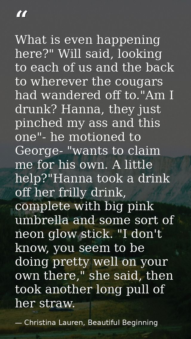 What is even happening here?" Will said, looking to each of us and the back to wherever the cougars had wandered off to. — Christina Lauren, Beautiful Beginning