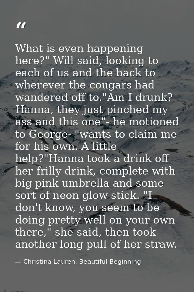 What is even happening here?" Will said, looking to each of us and the back to wherever the cougars had wandered off to. — Christina Lauren, Beautiful Beginning