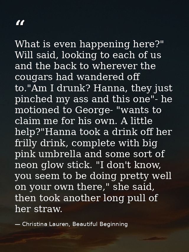 What is even happening here?" Will said, looking to each of us and the back to wherever the cougars had wandered off to. — Christina Lauren, Beautiful Beginning