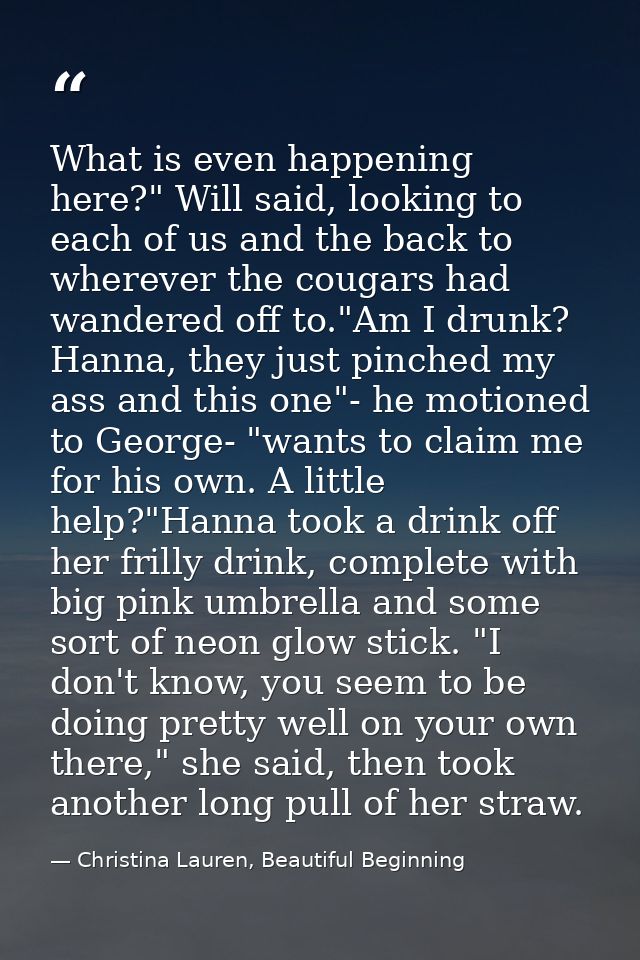 What is even happening here?" Will said, looking to each of us and the back to wherever the cougars had wandered off to. — Christina Lauren, Beautiful Beginning