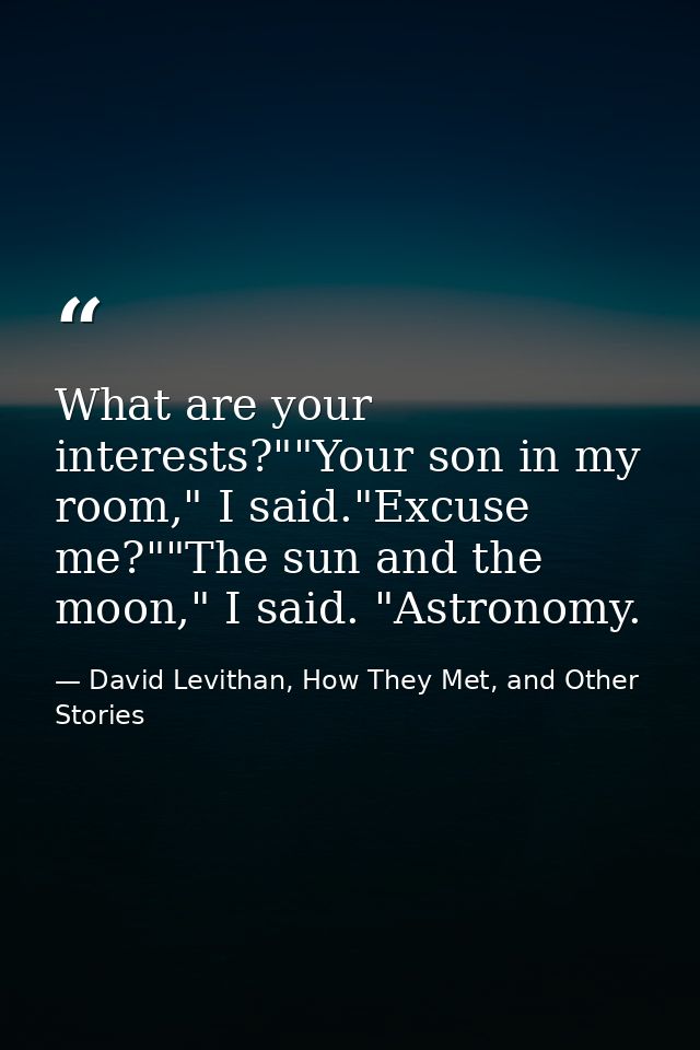 What are your interests?""Your son in my room," I said."Excuse me?""The sun and the moon," I said. "Astronomy. — David Levithan, How They Met, and Other Stories