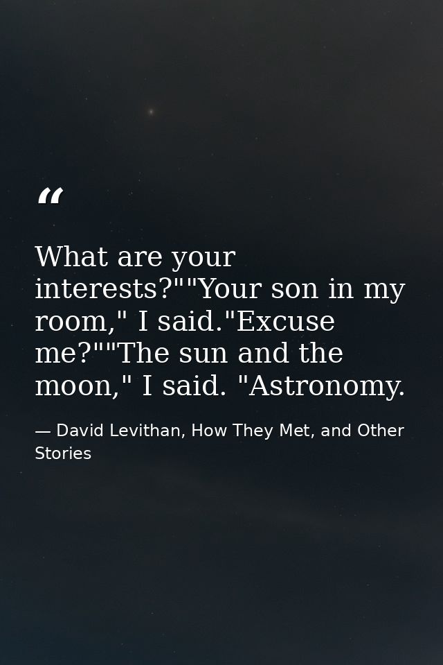 What are your interests?""Your son in my room," I said."Excuse me?""The sun and the moon," I said. "Astronomy. — David Levithan, How They Met, and Other Stories