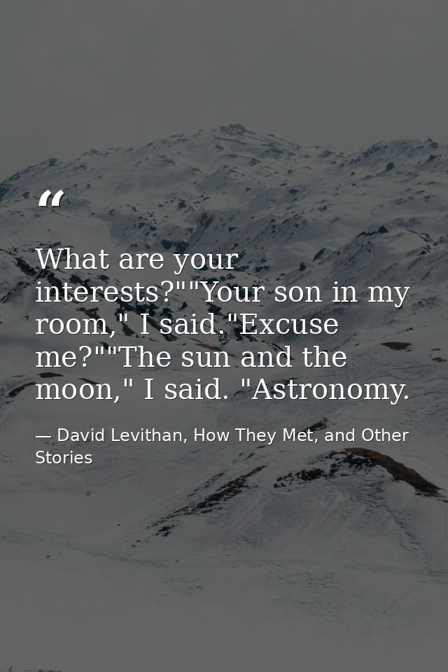 What are your interests?""Your son in my room," I said."Excuse me?""The sun and the moon," I said. "Astronomy. — David Levithan, How They Met, and Other Stories