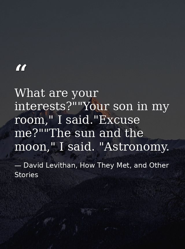 What are your interests?""Your son in my room," I said."Excuse me?""The sun and the moon," I said. "Astronomy. — David Levithan, How They Met, and Other Stories