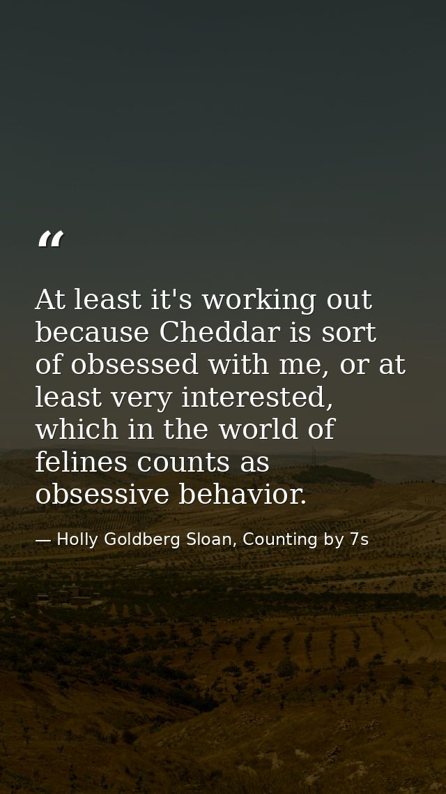 At least it's working out because Cheddar is sort of obsessed with me, or at least very interested, which in the world o — Holly Goldberg Sloan, Counting by 7s