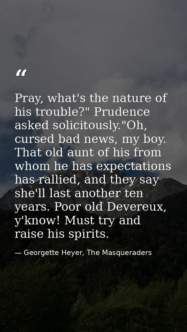 Pray, what's the nature of his trouble?" Prudence asked solicitously."Oh, cursed bad news, my boy. That old aunt of his  — Georgette Heyer, The Masqueraders