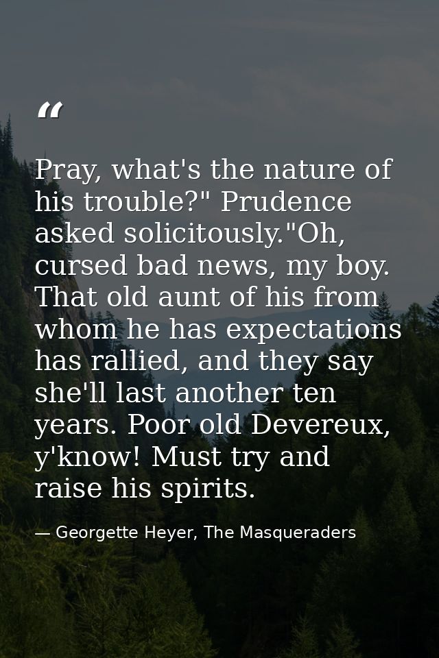 Pray, what's the nature of his trouble?" Prudence asked solicitously."Oh, cursed bad news, my boy. That old aunt of his  — Georgette Heyer, The Masqueraders