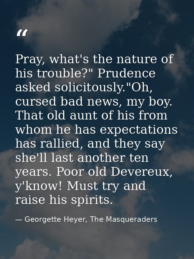 Pray, what's the nature of his trouble?" Prudence asked solicitously."Oh, cursed bad news, my boy. That old aunt of his  — Georgette Heyer, The Masqueraders