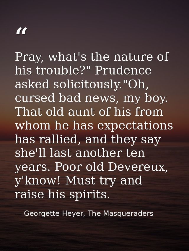 Pray, what's the nature of his trouble?" Prudence asked solicitously."Oh, cursed bad news, my boy. That old aunt of his  — Georgette Heyer, The Masqueraders