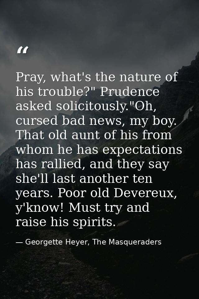 Pray, what's the nature of his trouble?" Prudence asked solicitously."Oh, cursed bad news, my boy. That old aunt of his  — Georgette Heyer, The Masqueraders