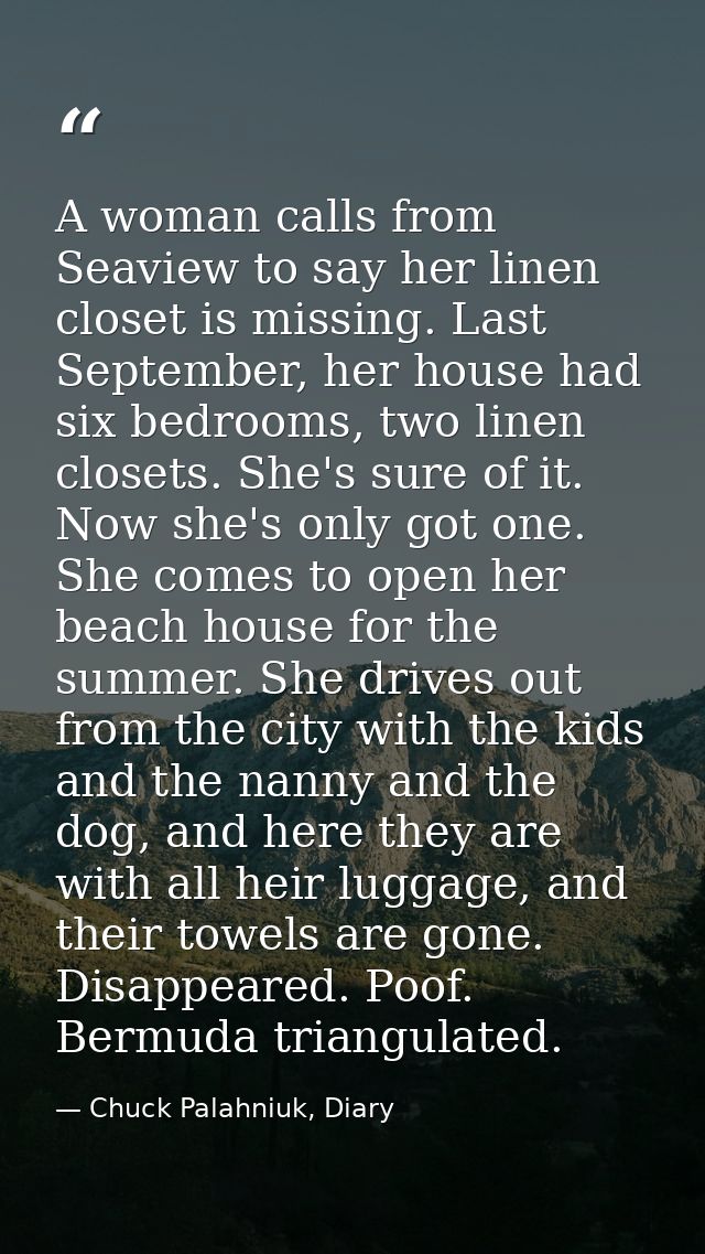 A woman calls from Seaview to say her linen closet is missing. Last September, her house had six bedrooms, two linen clo — Chuck Palahniuk, Diary
